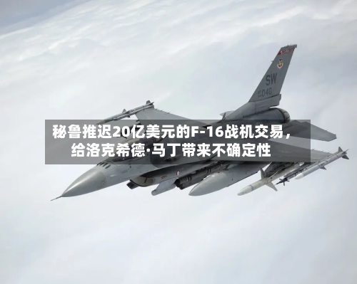 秘鲁推迟20亿美元的F-16战机交易，给洛克希德·马丁带来不确定性-第2张图片