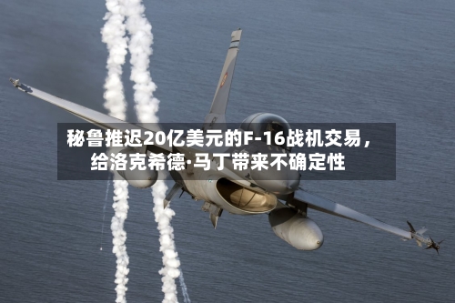秘鲁推迟20亿美元的F-16战机交易	，给洛克希德·马丁带来不确定性-第1张图片