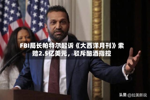 FBI局长帕特尔起诉《大西洋月刊》索赔2.5亿美元，驳斥酗酒指控-第1张图片