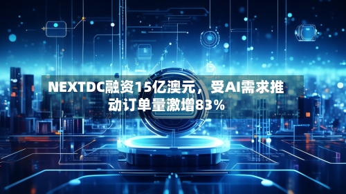 NEXTDC融资15亿澳元，受AI需求推动订单量激增83%-第2张图片