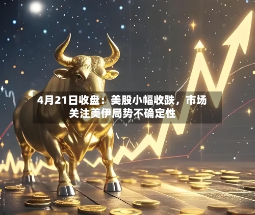 4月21日收盘：美股小幅收跌	，市场关注美伊局势不确定性-第1张图片