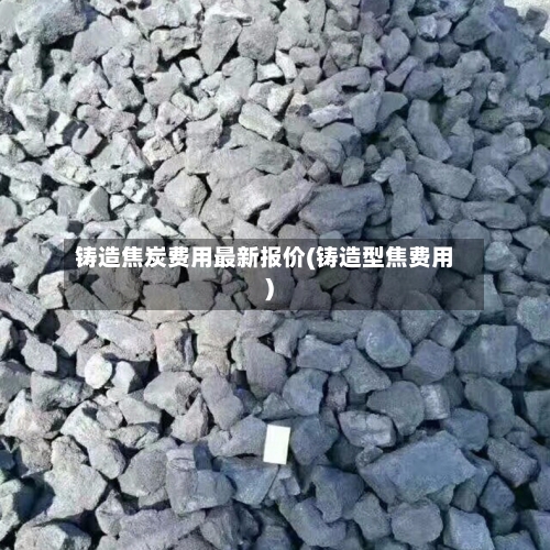 铸造焦炭费用最新报价(铸造型焦费用)-第2张图片