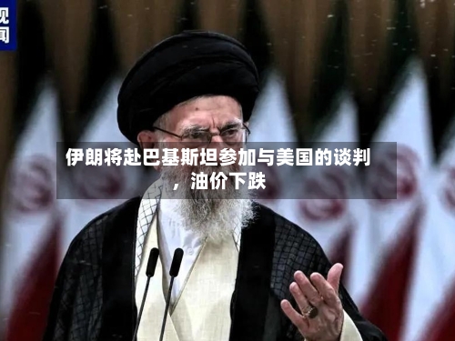 伊朗将赴巴基斯坦参加与美国的谈判，油价下跌-第2张图片