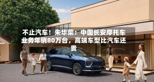 不止汽车！朱华荣：中国长安摩托车业务年销80万台	，高端车型比汽车还贵-第2张图片