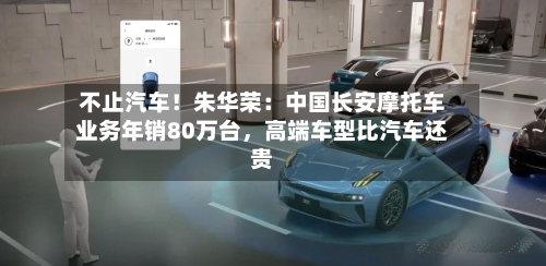 不止汽车！朱华荣：中国长安摩托车业务年销80万台，高端车型比汽车还贵-第1张图片