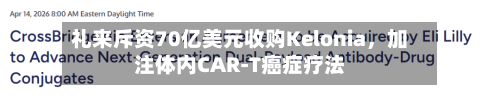 礼来斥资70亿美元收购Kelonia	，加注体内CAR-T癌症疗法-第1张图片