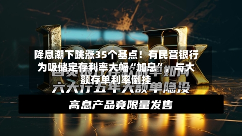 降息潮下跳涨35个基点！有民营银行为吸储定存利率大幅“加息”	，与大额存单利率倒挂-第1张图片
