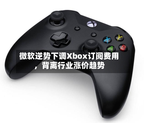 微软逆势下调Xbox订阅费用，背离行业涨价趋势-第1张图片