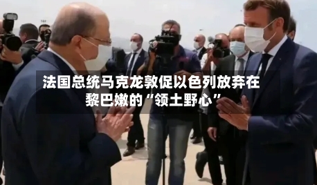 法国总统马克龙敦促以色列放弃在黎巴嫩的“领土野心”-第1张图片