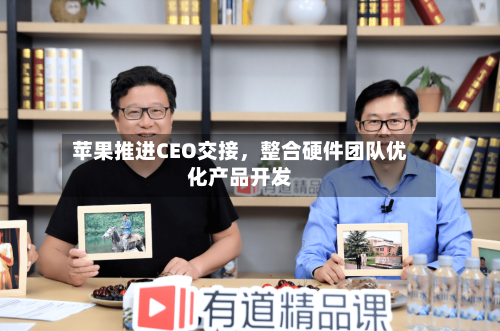 苹果推进CEO交接，整合硬件团队优化产品开发-第1张图片