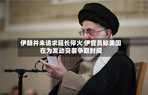 伊朗并未请求延长停火 伊官员称美国在为发动突袭争取时间-第1张图片