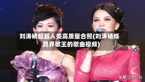 刘涛杨超越人类高质量合照(刘涛杨烁跨界歌王的歌曲视频)-第3张图片