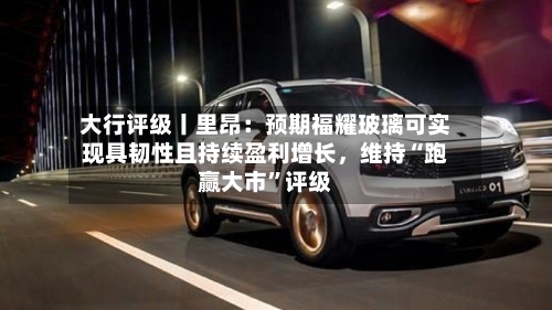 大行评级丨里昂：预期福耀玻璃可实现具韧性且持续盈利增长	，维持“跑赢大市”评级-第1张图片