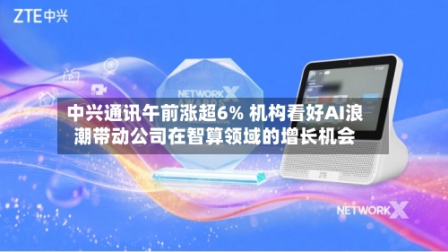 中兴通讯午前涨超6% 机构看好AI浪潮带动公司在智算领域的增长机会-第1张图片