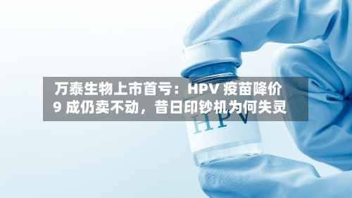 万泰生物上市首亏：HPV 疫苗降价 9 成仍卖不动，昔日印钞机为何失灵-第1张图片
