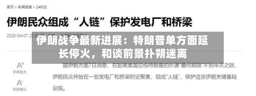 伊朗战争最新进展：特朗普单方面延长停火，和谈前景扑朔迷离-第1张图片