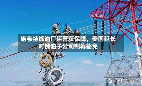 施韦特炼油厂运营获保障，美国延长对俄油子公司制裁豁免-第1张图片