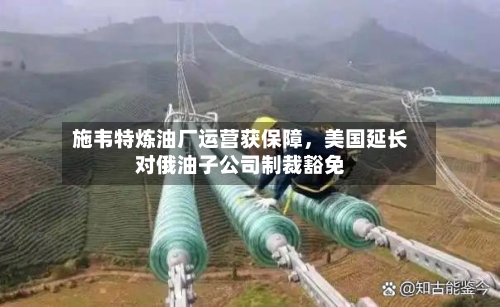 施韦特炼油厂运营获保障，美国延长对俄油子公司制裁豁免-第2张图片