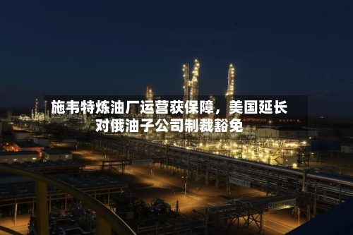 施韦特炼油厂运营获保障，美国延长对俄油子公司制裁豁免-第3张图片