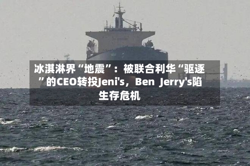 冰淇淋界“地震”：被联合利华“驱逐”的CEO转投Jeni's，Ben  Jerry's陷生存危机-第1张图片