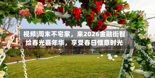 视频|周末不宅家，来2026金融街智绘春光嘉年华，享受春日惬意时光-第2张图片