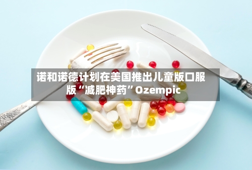 诺和诺德计划在美国推出儿童版口服版“减肥神药	”Ozempic-第1张图片
