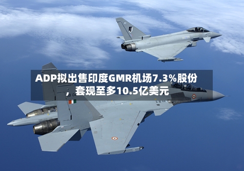 ADP拟出售印度GMR机场7.3%股份	，套现至多10.5亿美元-第1张图片