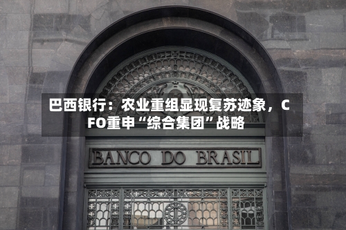 巴西银行：农业重组显现复苏迹象，CFO重申“综合集团”战略-第2张图片