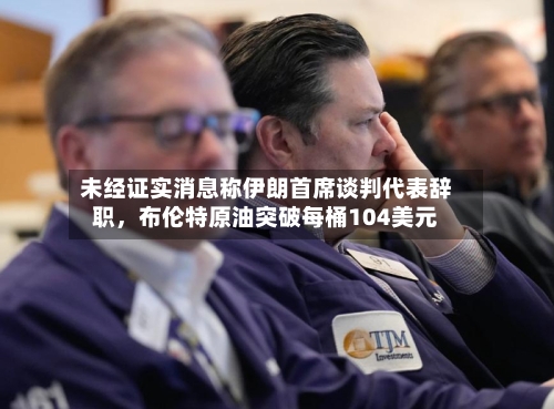 未经证实消息称伊朗首席谈判代表辞职	，布伦特原油突破每桶104美元-第1张图片