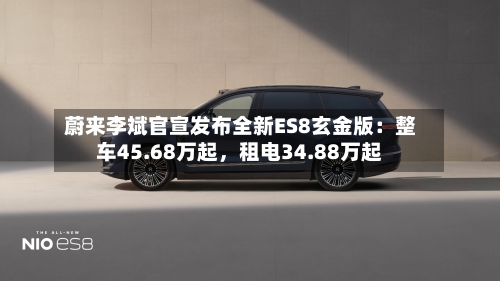 蔚来李斌官宣发布全新ES8玄金版：整车45.68万起，租电34.88万起-第1张图片
