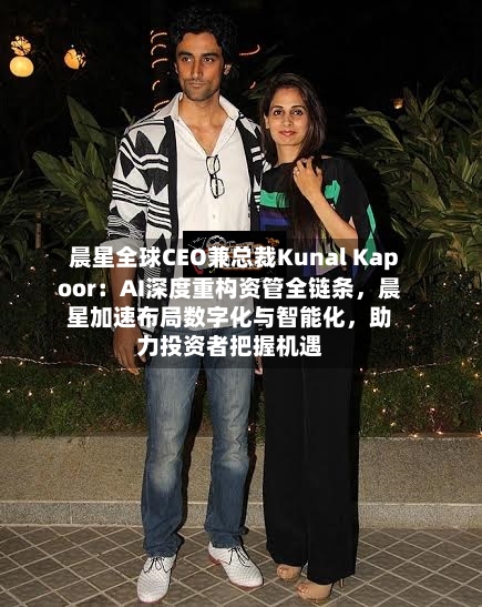 晨星全球CEO兼总裁Kunal Kapoor：AI深度重构资管全链条，晨星加速布局数字化与智能化	，助力投资者把握机遇-第2张图片
