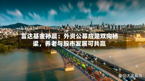 富达基金孙晨：外资公募应是双向桥梁，养老与股市发展可共赢-第1张图片