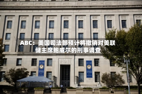 ABC：美国司法部预计将撤销对美联储主席鲍威尔的刑事调查-第1张图片