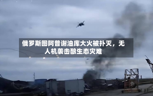 俄罗斯图阿普谢油库大火被扑灭，无人机袭击酿生态灾难-第1张图片