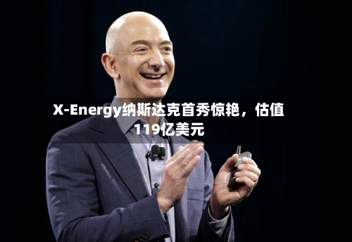 X-Energy纳斯达克首秀惊艳，估值119亿美元-第3张图片