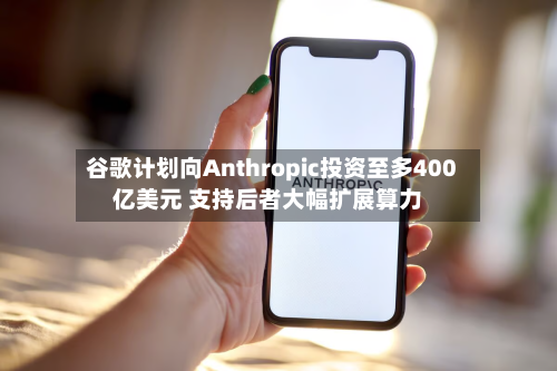 谷歌计划向Anthropic投资至多400亿美元 支持后者大幅扩展算力-第1张图片