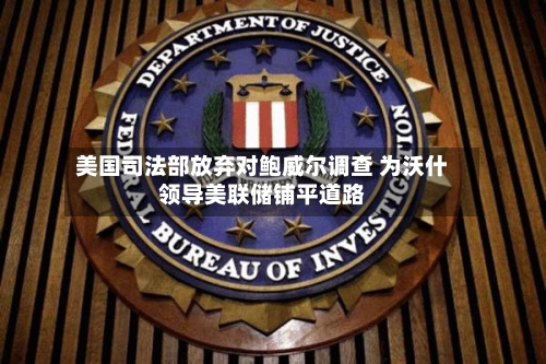 美国司法部放弃对鲍威尔调查 为沃什领导美联储铺平道路-第1张图片