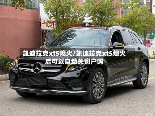 凯迪拉克xt5熄火/凯迪拉克xt5熄火后可以自动关窗户吗-第1张图片