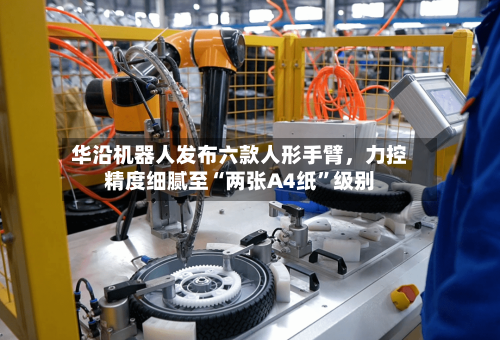 华沿机器人发布六款人形手臂，力控精度细腻至“两张A4纸	”级别-第1张图片