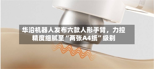华沿机器人发布六款人形手臂，力控精度细腻至“两张A4纸”级别-第3张图片