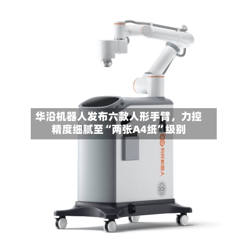 华沿机器人发布六款人形手臂，力控精度细腻至“两张A4纸”级别-第2张图片