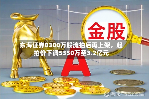 东海证券8300万股流拍后再上架	，起拍价下调5350万至3.2亿元-第2张图片
