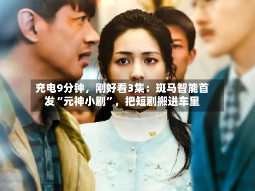 充电9分钟，刚好看3集：斑马智能首发“元神小剧	”，把短剧搬进车里-第2张图片