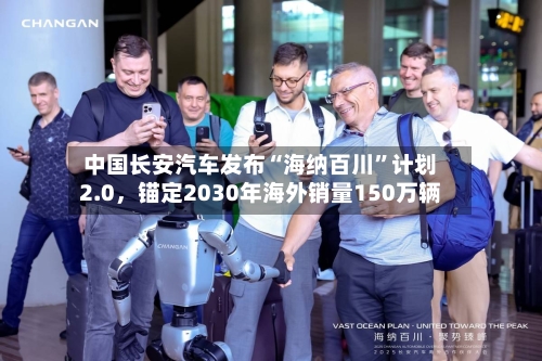 中国长安汽车发布“海纳百川”计划2.0，锚定2030年海外销量150万辆-第1张图片