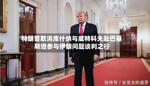 特朗普取消库什纳与威特科夫赴巴基斯坦参与伊朗问题谈判之行-第1张图片