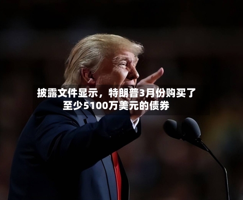 披露文件显示，特朗普3月份购买了至少5100万美元的债券-第3张图片