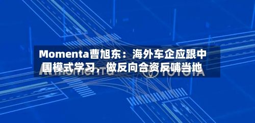 Momenta曹旭东：海外车企应跟中国模式学习，做反向合资反哺当地-第1张图片