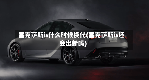 雷克萨斯is什么时候换代(雷克萨斯is还会出新吗)-第1张图片
