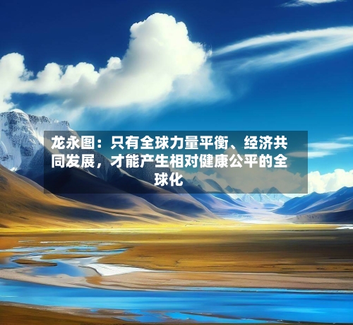 龙永图：只有全球力量平衡、经济共同发展，才能产生相对健康公平的全球化-第1张图片