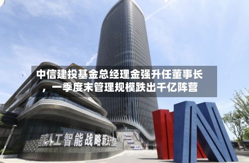 中信建投基金总经理金强升任董事长，一季度末管理规模跌出千亿阵营-第2张图片